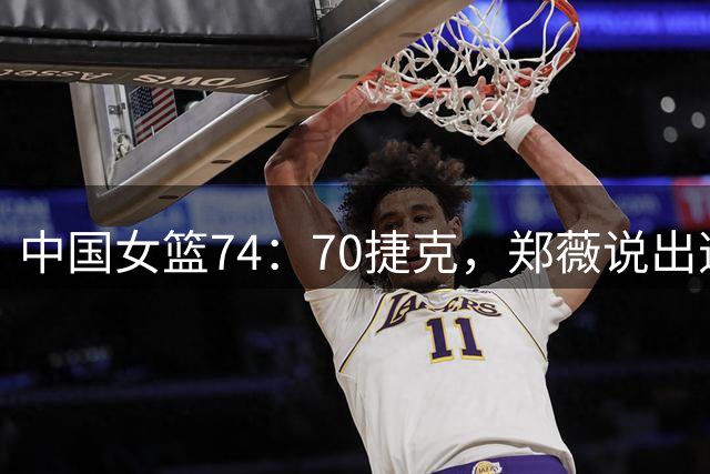 中国女篮74：70捷克，郑薇说出逆转原因，句句说到点子上！